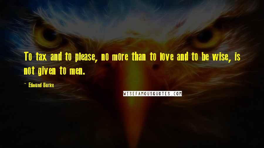 Edmund Burke Quotes: To tax and to please, no more than to love and to be wise, is not given to men.
