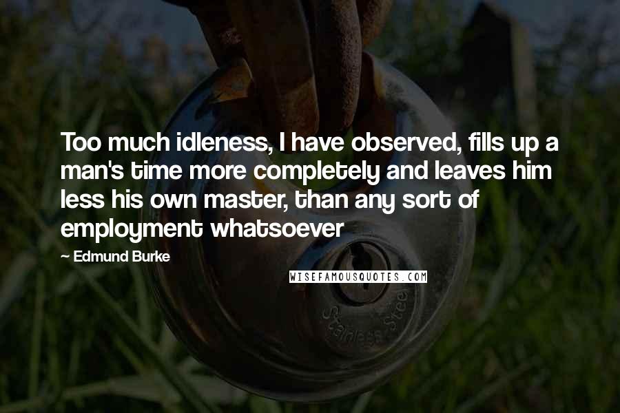 Edmund Burke Quotes: Too much idleness, I have observed, fills up a man's time more completely and leaves him less his own master, than any sort of employment whatsoever