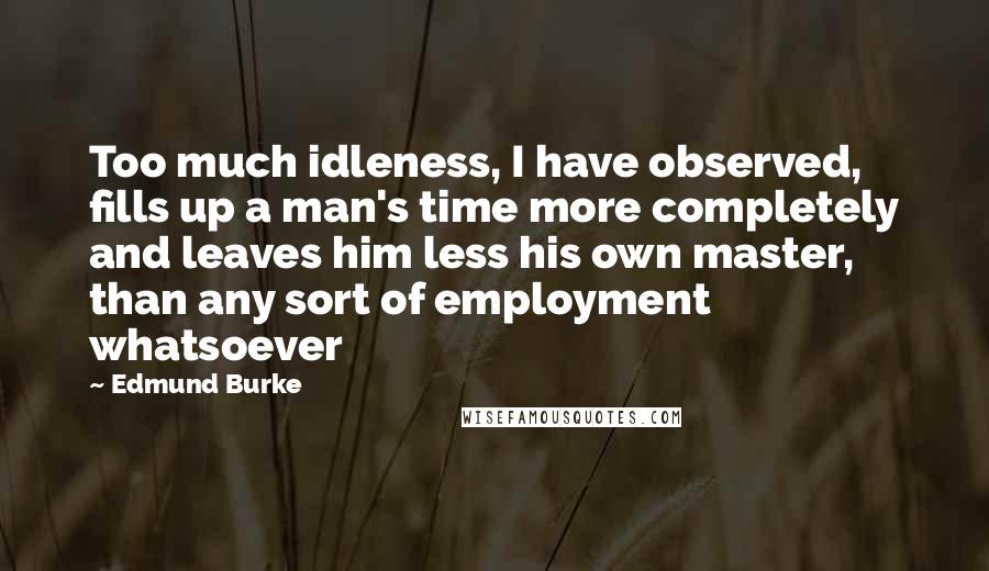 Edmund Burke Quotes: Too much idleness, I have observed, fills up a man's time more completely and leaves him less his own master, than any sort of employment whatsoever