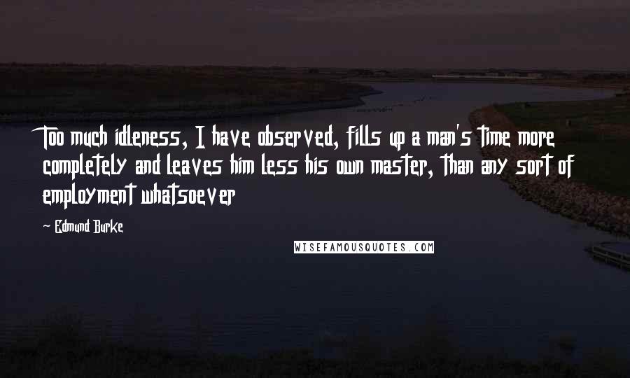 Edmund Burke Quotes: Too much idleness, I have observed, fills up a man's time more completely and leaves him less his own master, than any sort of employment whatsoever