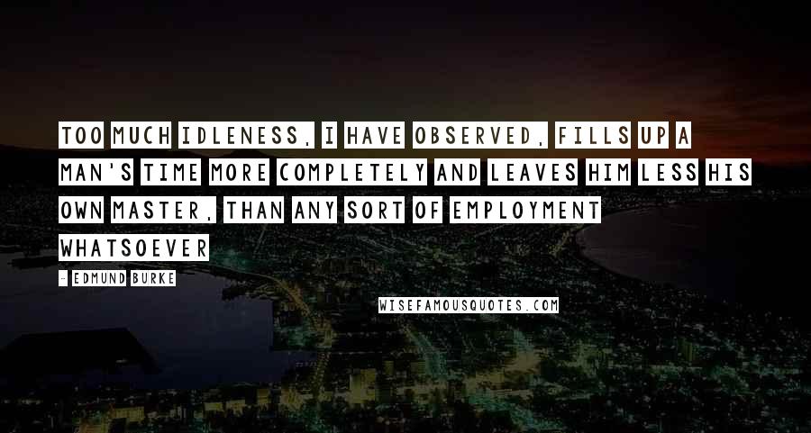 Edmund Burke Quotes: Too much idleness, I have observed, fills up a man's time more completely and leaves him less his own master, than any sort of employment whatsoever