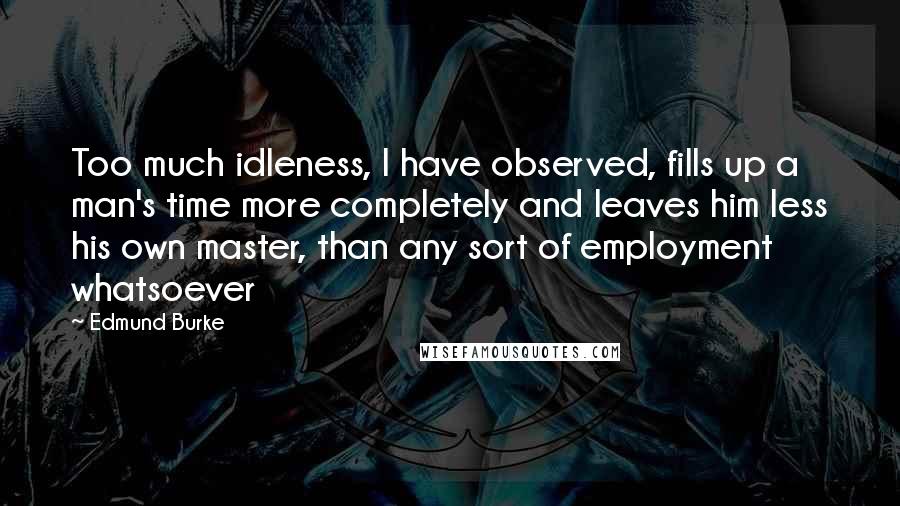 Edmund Burke Quotes: Too much idleness, I have observed, fills up a man's time more completely and leaves him less his own master, than any sort of employment whatsoever