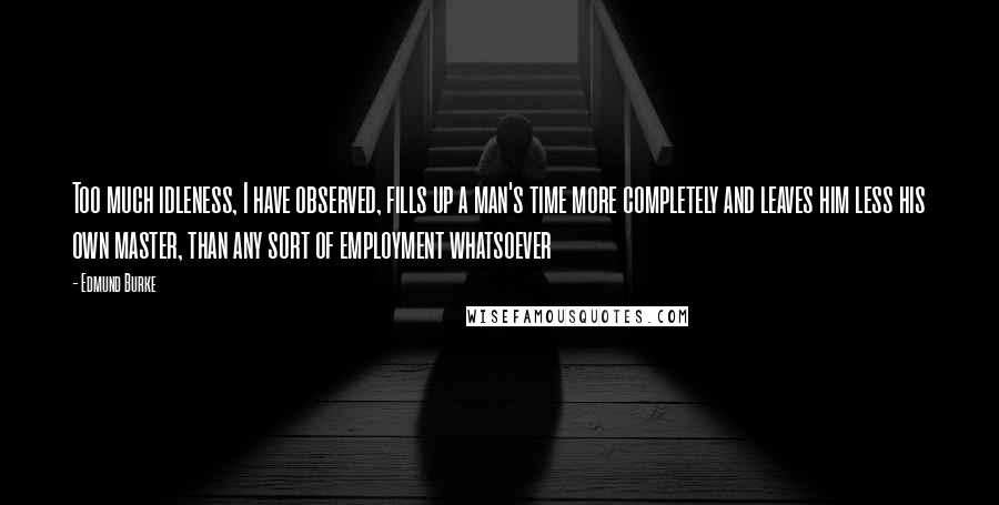 Edmund Burke Quotes: Too much idleness, I have observed, fills up a man's time more completely and leaves him less his own master, than any sort of employment whatsoever