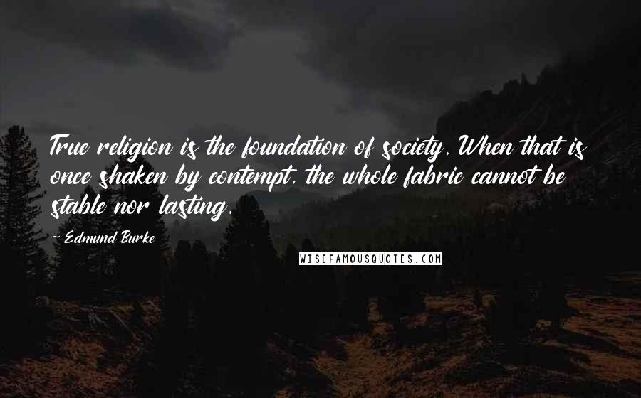 Edmund Burke Quotes: True religion is the foundation of society. When that is once shaken by contempt, the whole fabric cannot be stable nor lasting.
