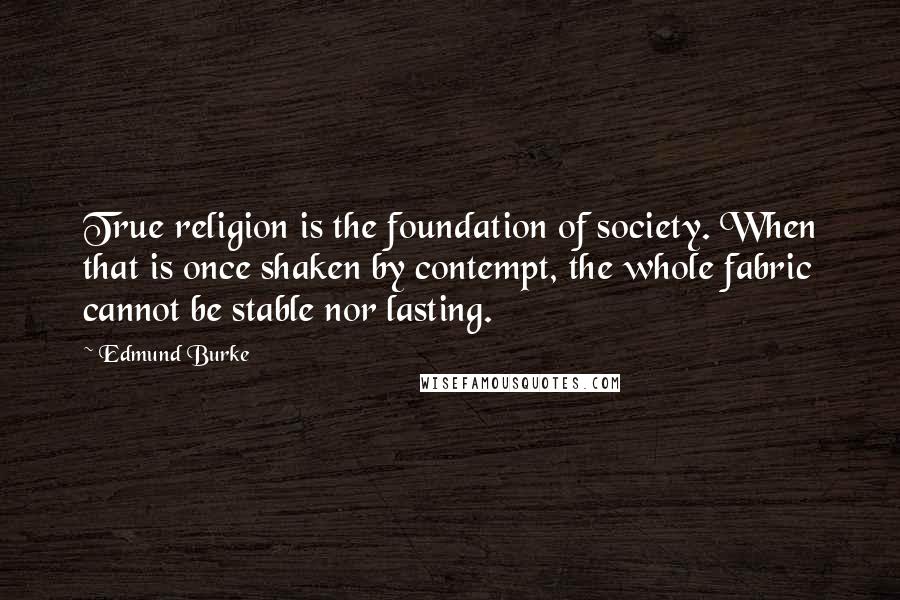 Edmund Burke Quotes: True religion is the foundation of society. When that is once shaken by contempt, the whole fabric cannot be stable nor lasting.