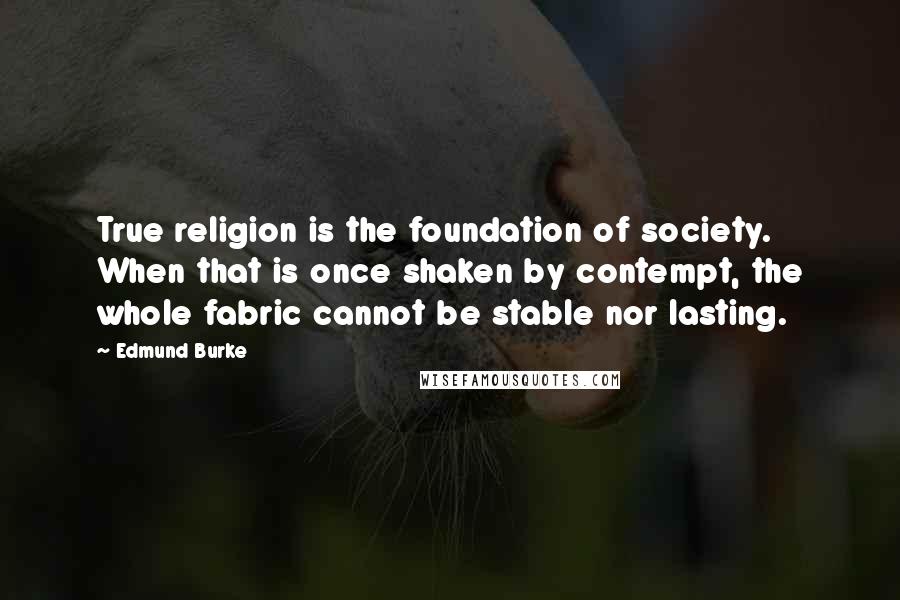 Edmund Burke Quotes: True religion is the foundation of society. When that is once shaken by contempt, the whole fabric cannot be stable nor lasting.