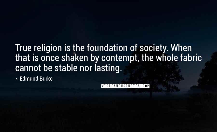Edmund Burke Quotes: True religion is the foundation of society. When that is once shaken by contempt, the whole fabric cannot be stable nor lasting.