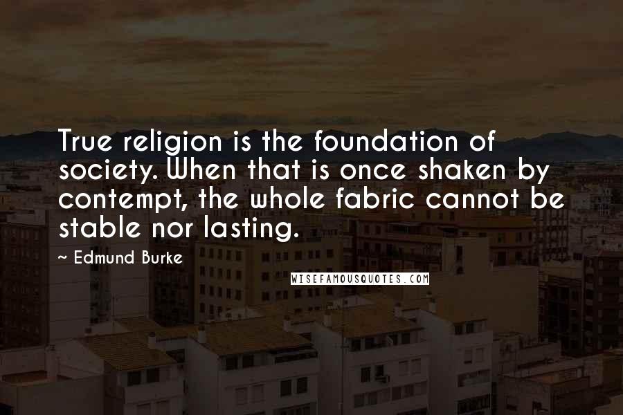 Edmund Burke Quotes: True religion is the foundation of society. When that is once shaken by contempt, the whole fabric cannot be stable nor lasting.