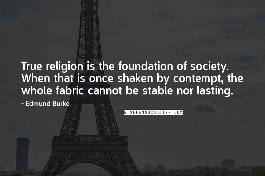 Edmund Burke Quotes: True religion is the foundation of society. When that is once shaken by contempt, the whole fabric cannot be stable nor lasting.