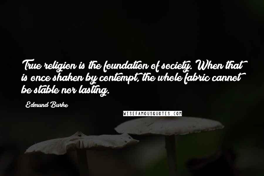Edmund Burke Quotes: True religion is the foundation of society. When that is once shaken by contempt, the whole fabric cannot be stable nor lasting.