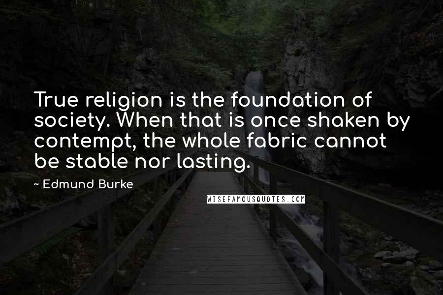 Edmund Burke Quotes: True religion is the foundation of society. When that is once shaken by contempt, the whole fabric cannot be stable nor lasting.