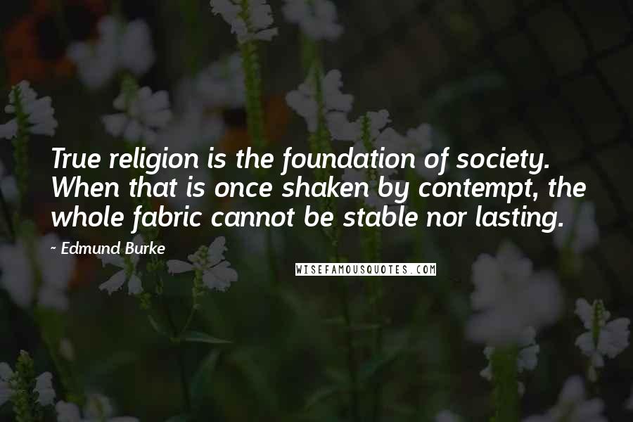 Edmund Burke Quotes: True religion is the foundation of society. When that is once shaken by contempt, the whole fabric cannot be stable nor lasting.