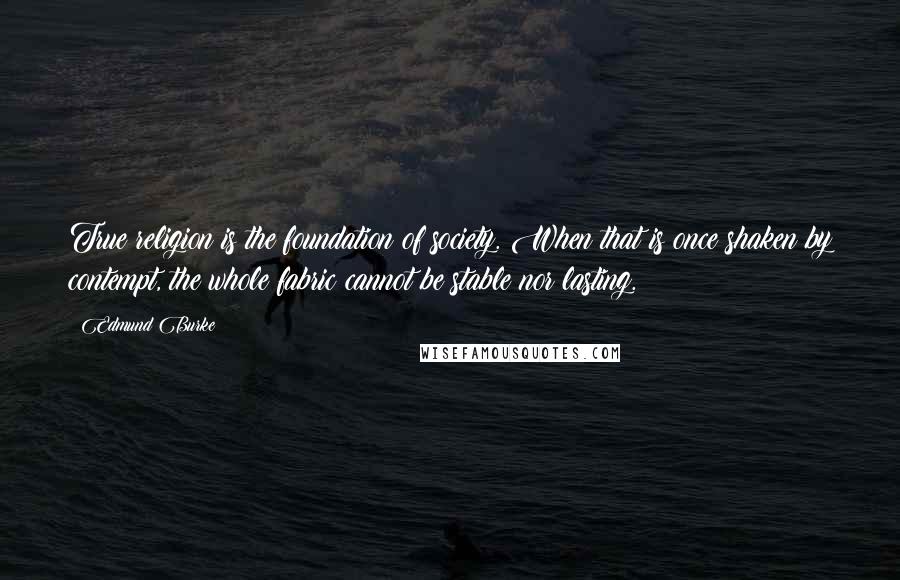 Edmund Burke Quotes: True religion is the foundation of society. When that is once shaken by contempt, the whole fabric cannot be stable nor lasting.
