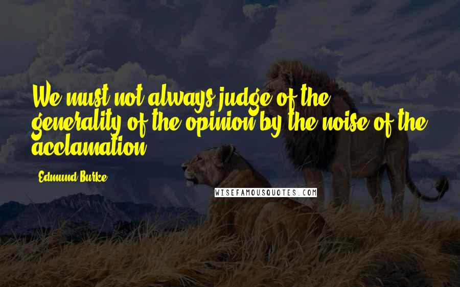 Edmund Burke Quotes: We must not always judge of the generality of the opinion by the noise of the acclamation.