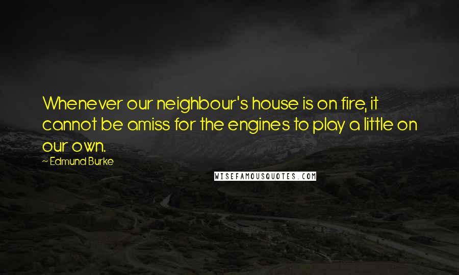 Edmund Burke Quotes: Whenever our neighbour's house is on fire, it cannot be amiss for the engines to play a little on our own.