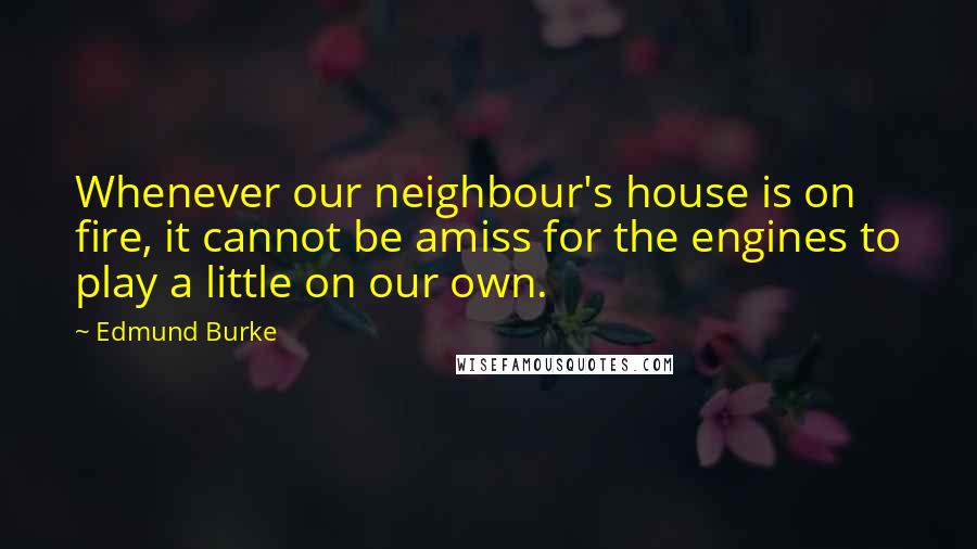 Edmund Burke Quotes: Whenever our neighbour's house is on fire, it cannot be amiss for the engines to play a little on our own.