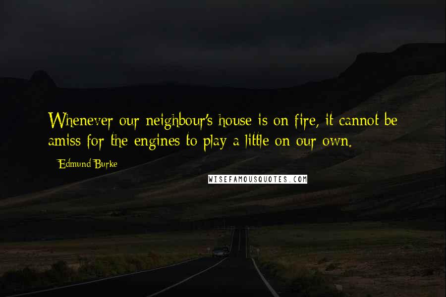 Edmund Burke Quotes: Whenever our neighbour's house is on fire, it cannot be amiss for the engines to play a little on our own.