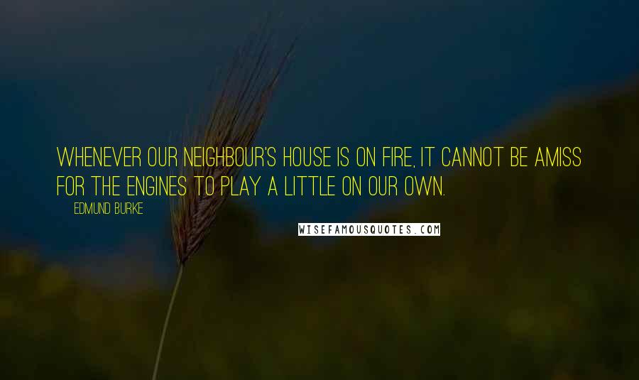 Edmund Burke Quotes: Whenever our neighbour's house is on fire, it cannot be amiss for the engines to play a little on our own.