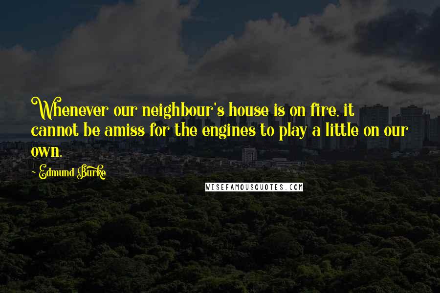 Edmund Burke Quotes: Whenever our neighbour's house is on fire, it cannot be amiss for the engines to play a little on our own.