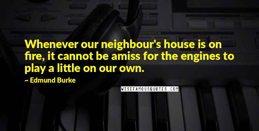 Edmund Burke Quotes: Whenever our neighbour's house is on fire, it cannot be amiss for the engines to play a little on our own.