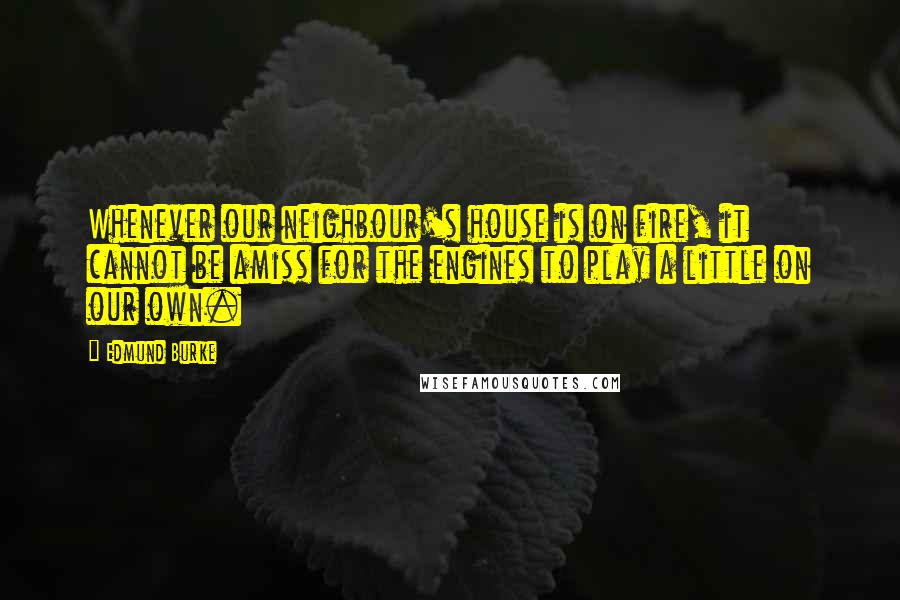 Edmund Burke Quotes: Whenever our neighbour's house is on fire, it cannot be amiss for the engines to play a little on our own.