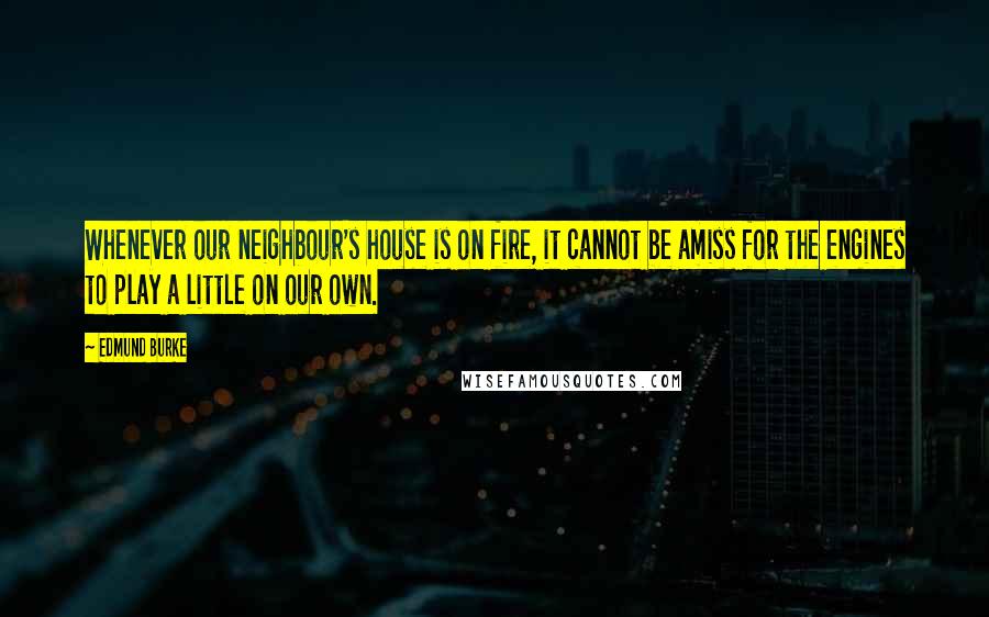 Edmund Burke Quotes: Whenever our neighbour's house is on fire, it cannot be amiss for the engines to play a little on our own.