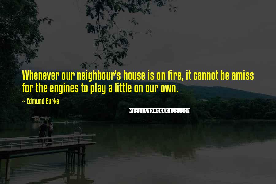 Edmund Burke Quotes: Whenever our neighbour's house is on fire, it cannot be amiss for the engines to play a little on our own.