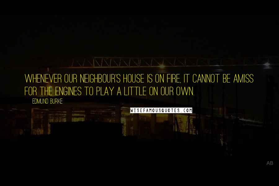 Edmund Burke Quotes: Whenever our neighbour's house is on fire, it cannot be amiss for the engines to play a little on our own.