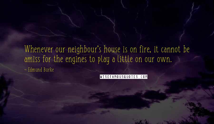 Edmund Burke Quotes: Whenever our neighbour's house is on fire, it cannot be amiss for the engines to play a little on our own.