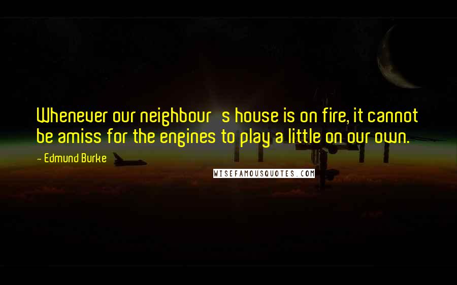 Edmund Burke Quotes: Whenever our neighbour's house is on fire, it cannot be amiss for the engines to play a little on our own.