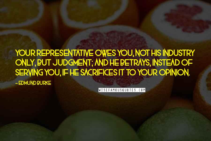 Edmund Burke Quotes: Your representative owes you, not his industry only, but judgment; and he betrays, instead of serving you, if he sacrifices it to your opinion.