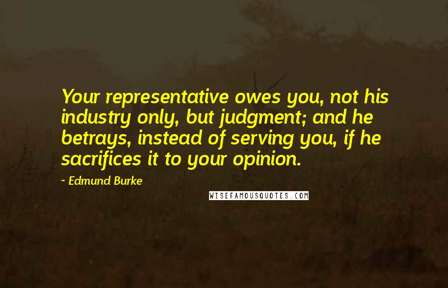 Edmund Burke Quotes: Your representative owes you, not his industry only, but judgment; and he betrays, instead of serving you, if he sacrifices it to your opinion.