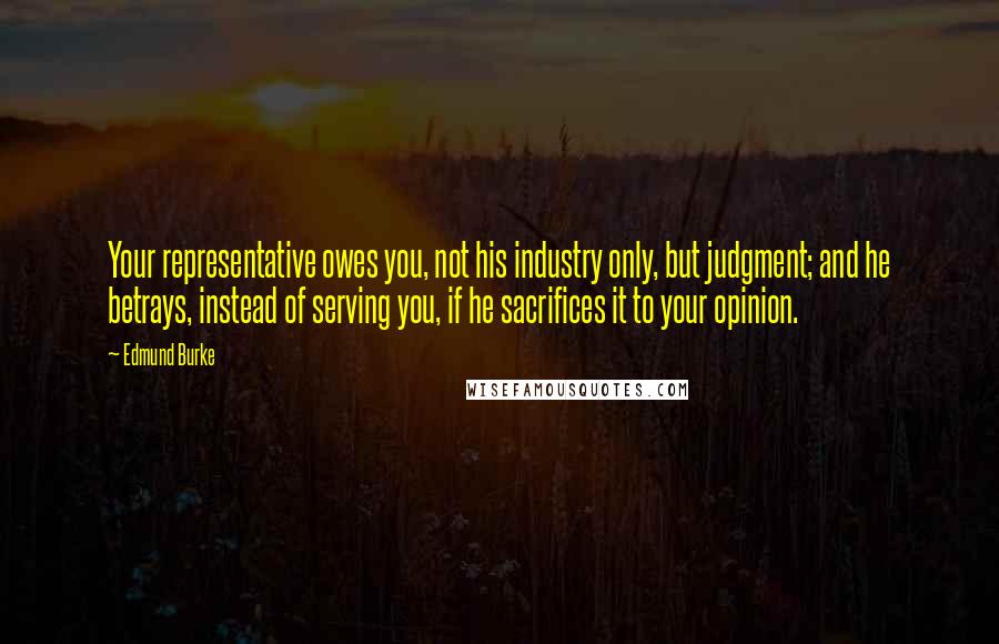 Edmund Burke Quotes: Your representative owes you, not his industry only, but judgment; and he betrays, instead of serving you, if he sacrifices it to your opinion.