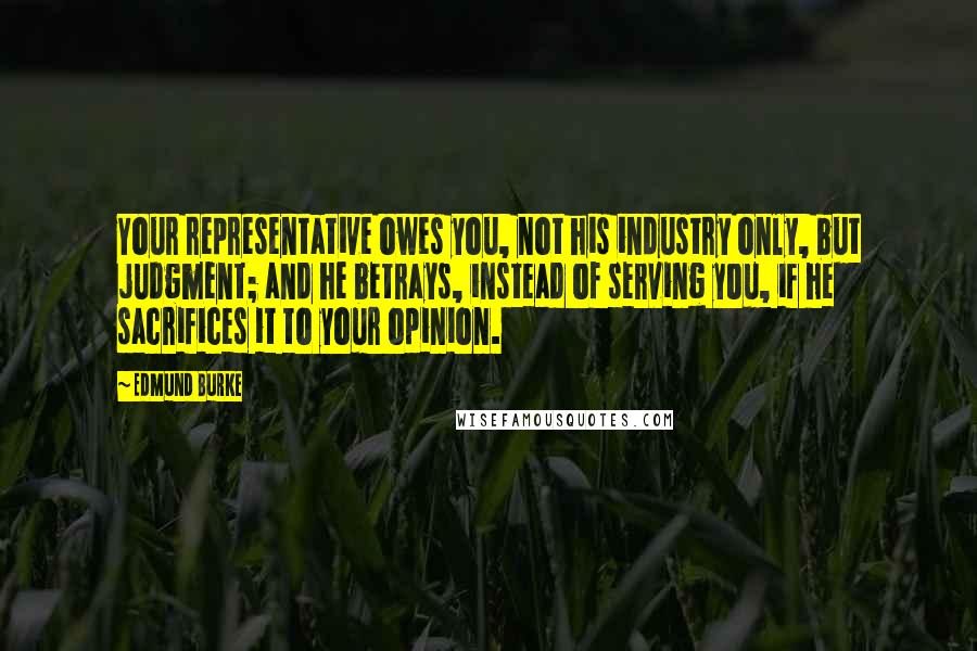 Edmund Burke Quotes: Your representative owes you, not his industry only, but judgment; and he betrays, instead of serving you, if he sacrifices it to your opinion.