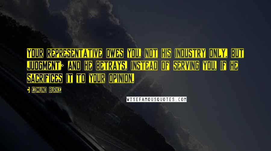 Edmund Burke Quotes: Your representative owes you, not his industry only, but judgment; and he betrays, instead of serving you, if he sacrifices it to your opinion.