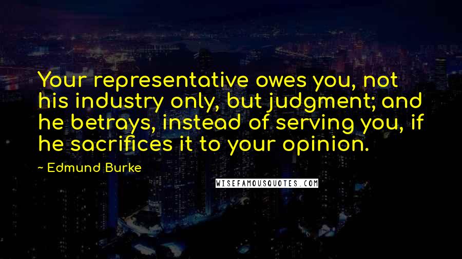 Edmund Burke Quotes: Your representative owes you, not his industry only, but judgment; and he betrays, instead of serving you, if he sacrifices it to your opinion.