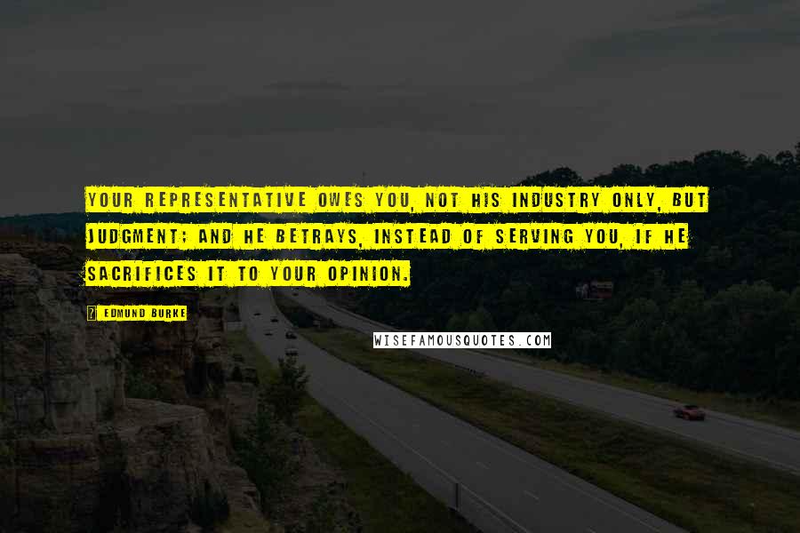 Edmund Burke Quotes: Your representative owes you, not his industry only, but judgment; and he betrays, instead of serving you, if he sacrifices it to your opinion.