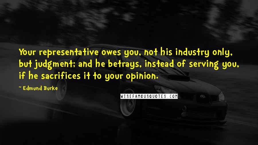 Edmund Burke Quotes: Your representative owes you, not his industry only, but judgment; and he betrays, instead of serving you, if he sacrifices it to your opinion.