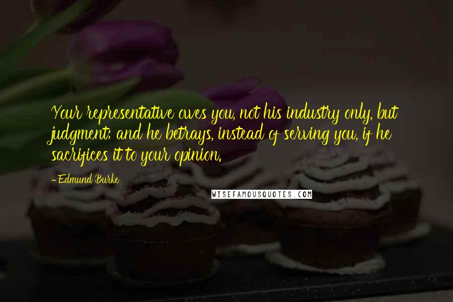 Edmund Burke Quotes: Your representative owes you, not his industry only, but judgment; and he betrays, instead of serving you, if he sacrifices it to your opinion.