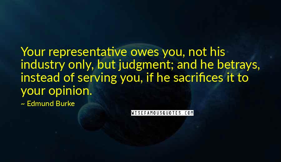 Edmund Burke Quotes: Your representative owes you, not his industry only, but judgment; and he betrays, instead of serving you, if he sacrifices it to your opinion.