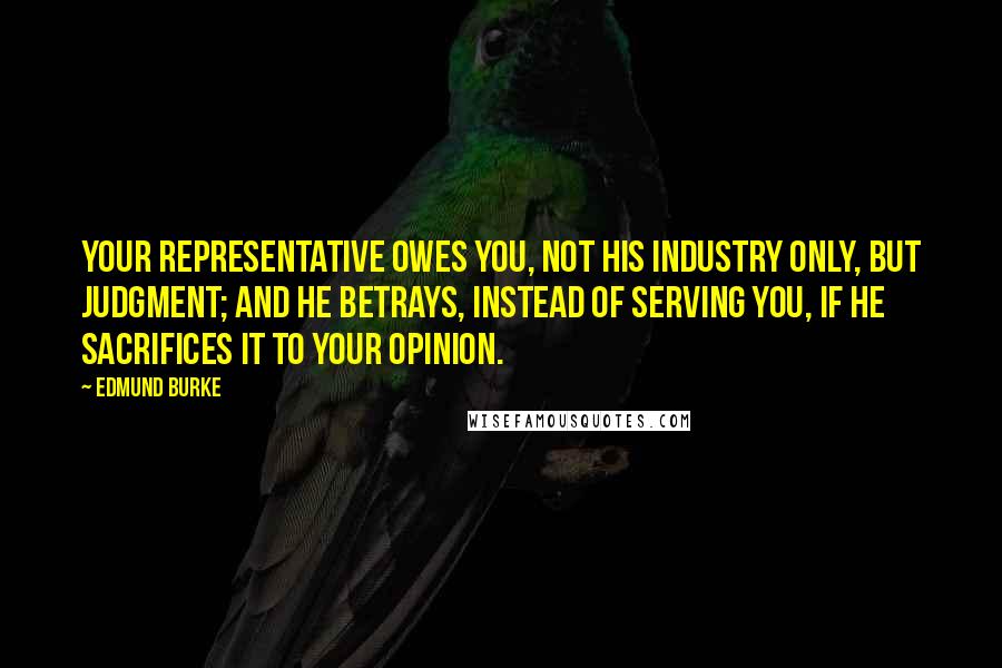 Edmund Burke Quotes: Your representative owes you, not his industry only, but judgment; and he betrays, instead of serving you, if he sacrifices it to your opinion.