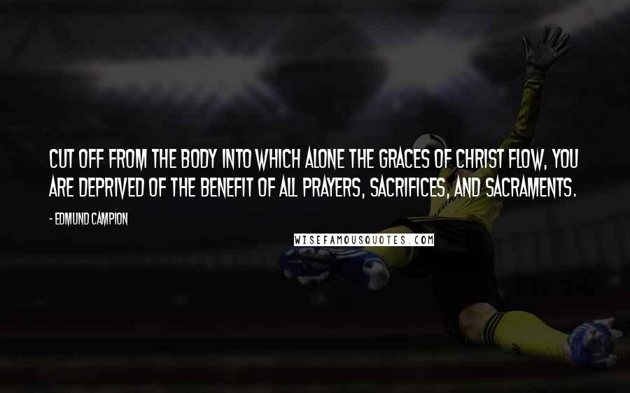 Edmund Campion Quotes: Cut off from the Body into which alone the graces of Christ flow, you are deprived of the benefit of all prayers, sacrifices, and Sacraments.