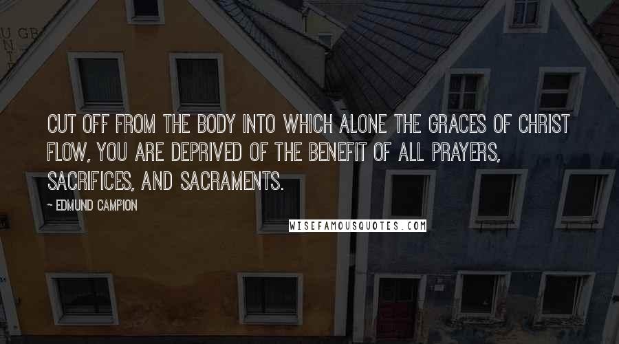 Edmund Campion Quotes: Cut off from the Body into which alone the graces of Christ flow, you are deprived of the benefit of all prayers, sacrifices, and Sacraments.
