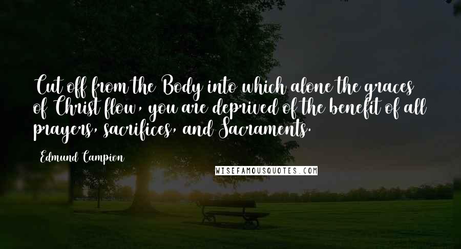 Edmund Campion Quotes: Cut off from the Body into which alone the graces of Christ flow, you are deprived of the benefit of all prayers, sacrifices, and Sacraments.