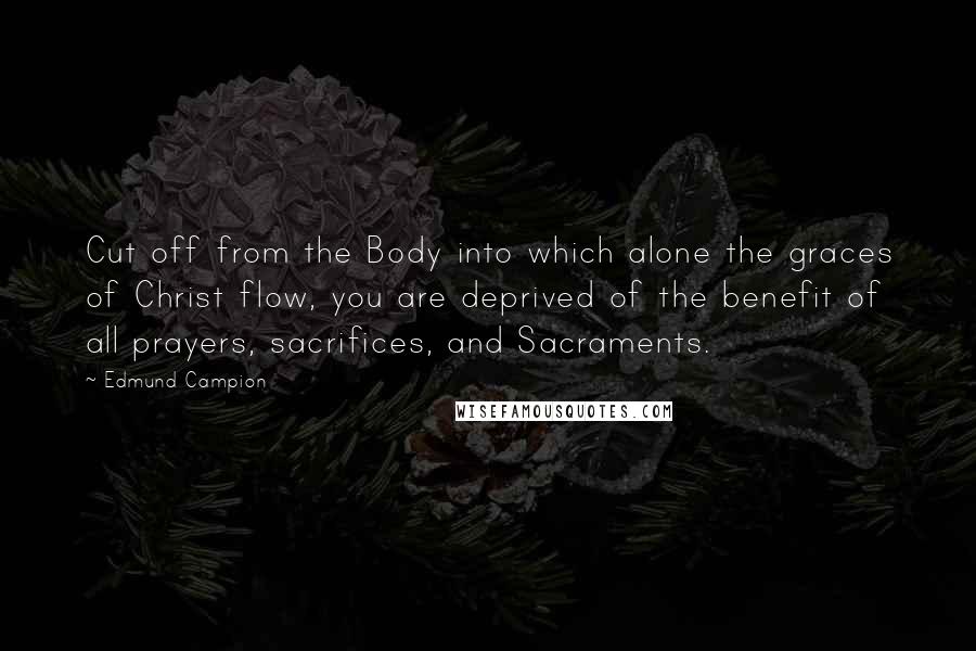 Edmund Campion Quotes: Cut off from the Body into which alone the graces of Christ flow, you are deprived of the benefit of all prayers, sacrifices, and Sacraments.