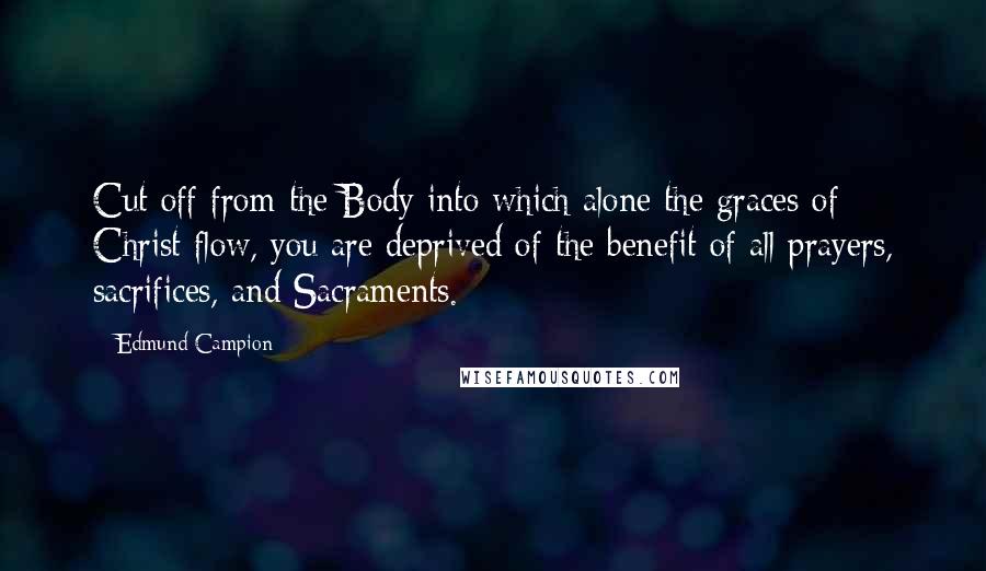 Edmund Campion Quotes: Cut off from the Body into which alone the graces of Christ flow, you are deprived of the benefit of all prayers, sacrifices, and Sacraments.