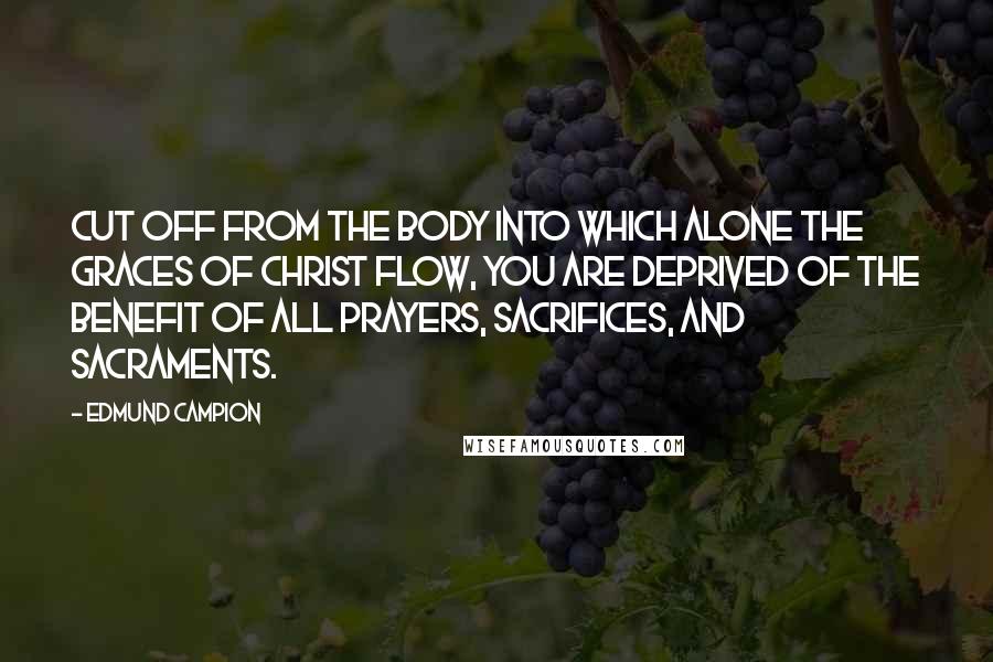 Edmund Campion Quotes: Cut off from the Body into which alone the graces of Christ flow, you are deprived of the benefit of all prayers, sacrifices, and Sacraments.