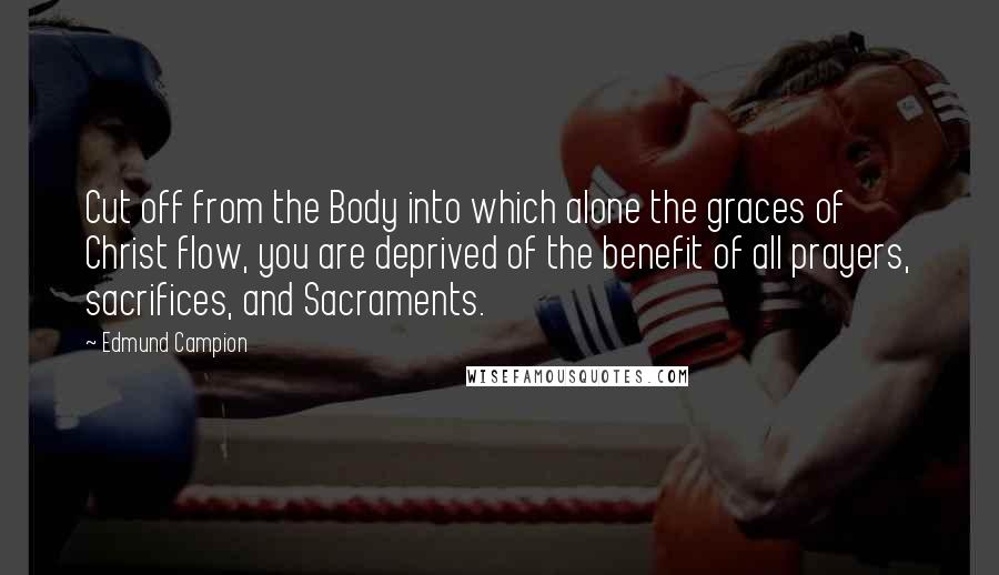 Edmund Campion Quotes: Cut off from the Body into which alone the graces of Christ flow, you are deprived of the benefit of all prayers, sacrifices, and Sacraments.