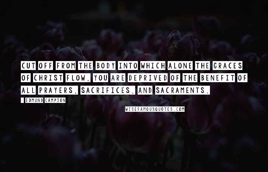 Edmund Campion Quotes: Cut off from the Body into which alone the graces of Christ flow, you are deprived of the benefit of all prayers, sacrifices, and Sacraments.