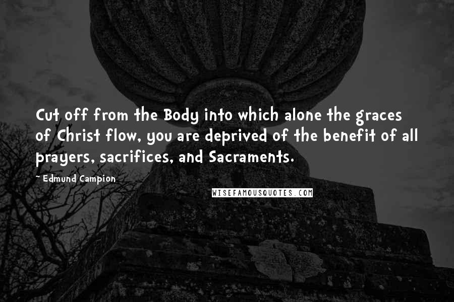 Edmund Campion Quotes: Cut off from the Body into which alone the graces of Christ flow, you are deprived of the benefit of all prayers, sacrifices, and Sacraments.